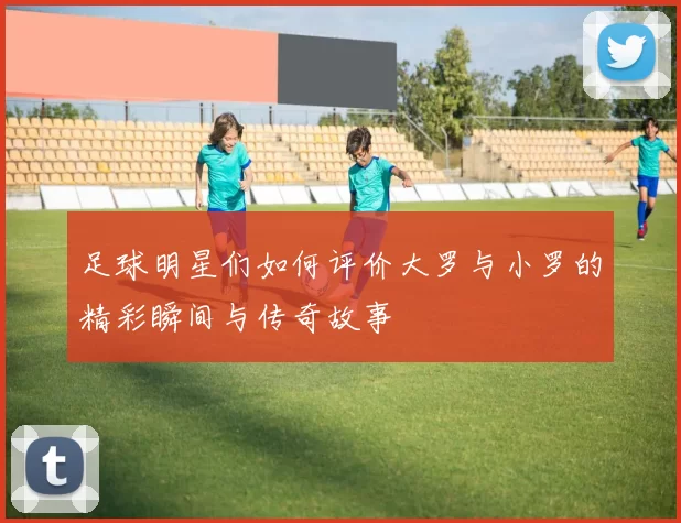 足球明星们如何评价大罗与小罗的精彩瞬间与传奇故事