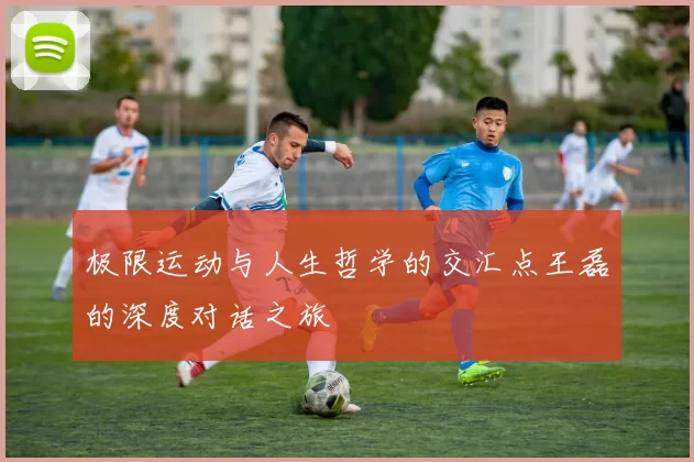 极限运动与人生哲学的交汇点王磊的深度对话之旅