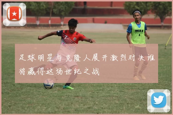 足球明星与克隆人展开激烈对决谁将赢得这场世纪之战