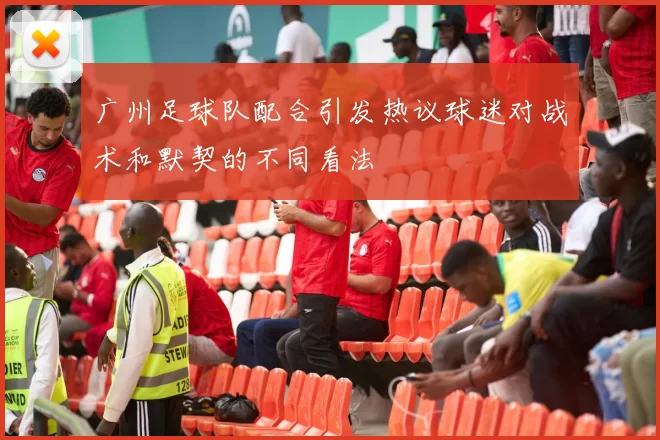 广州足球队配合引发热议球迷对战术和默契的不同看法