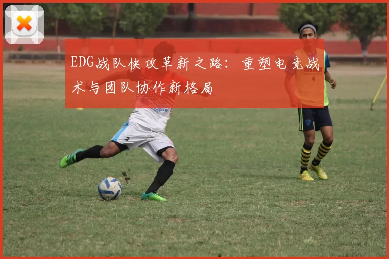 EDG战队快攻革新之路：重塑电竞战术与团队协作新格局