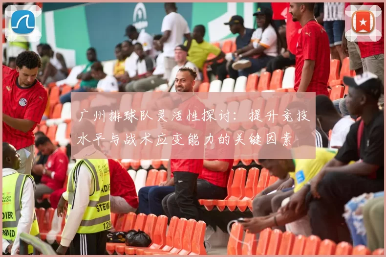 广州排球队灵活性探讨：提升竞技水平与战术应变能力的关键因素
