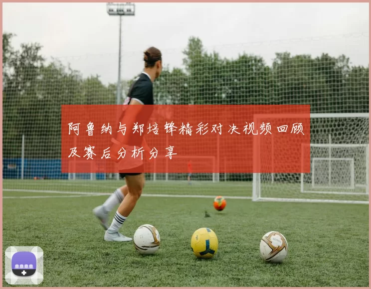阿鲁纳与郑培锋精彩对决视频回顾及赛后分析分享