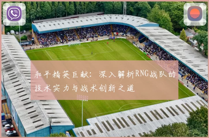 和平精英巨献：深入解析RNG战队的技术实力与战术创新之道