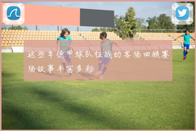 这些年德甲球队征战的客场回顾赛场故事丰富多彩