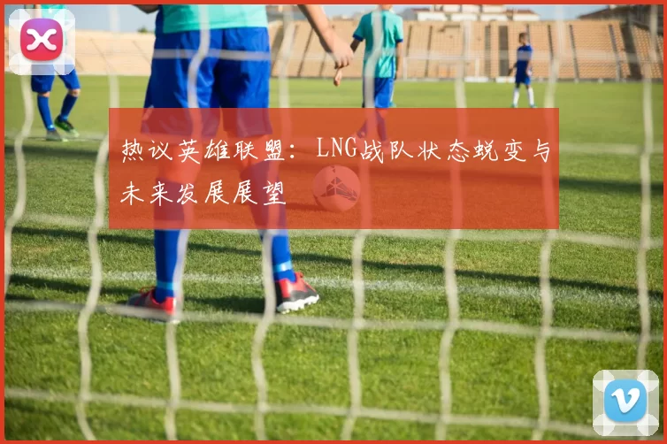 热议英雄联盟：LNG战队状态蜕变与未来发展展望