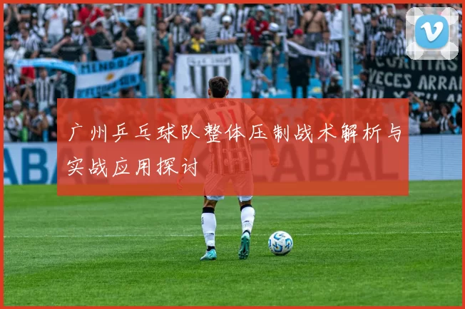 广州乒乓球队整体压制战术解析与实战应用探讨