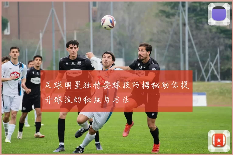 足球明星独特耍球技巧揭秘助你提升球技的秘诀与方法
