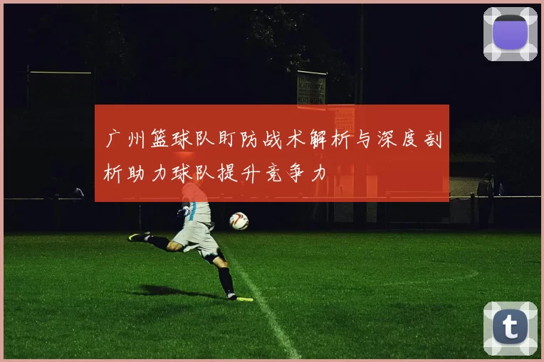 广州篮球队盯防战术解析与深度剖析助力球队提升竞争力