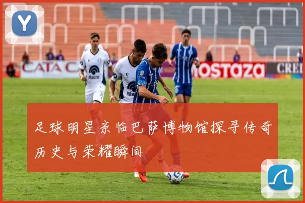 足球明星亲临巴萨博物馆探寻传奇历史与荣耀瞬间