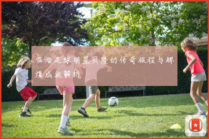 临淄足球明星贝隆的传奇旅程与辉煌成就解析