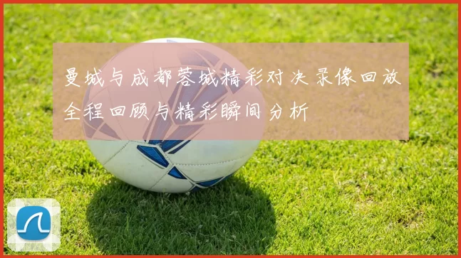 曼城与成都蓉城精彩对决录像回放全程回顾与精彩瞬间分析