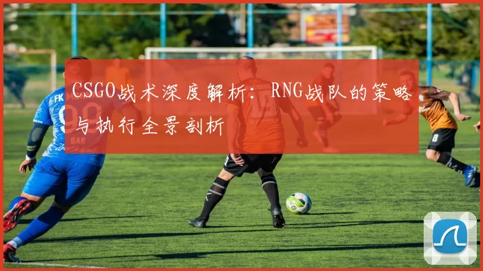 CSGO战术深度解析：RNG战队的策略与执行全景剖析