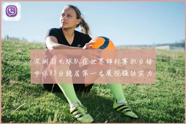 深圳羽毛球队在世界锦标赛积分榜中以85分稳居第一名展现强劲实力