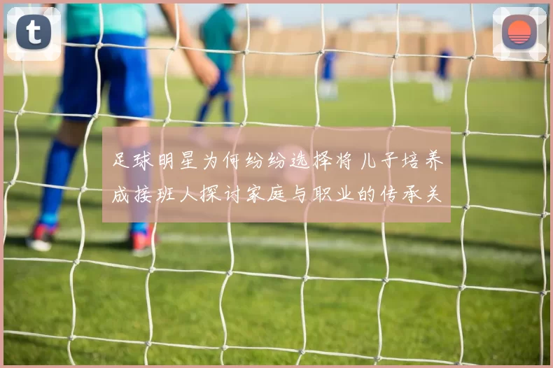 足球明星为何纷纷选择将儿子培养成接班人探讨家庭与职业的传承关系