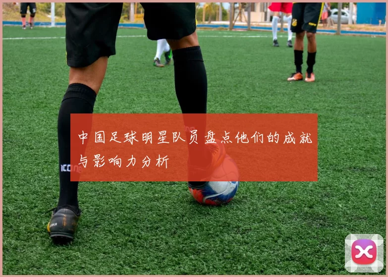 中国足球明星队员盘点他们的成就与影响力分析