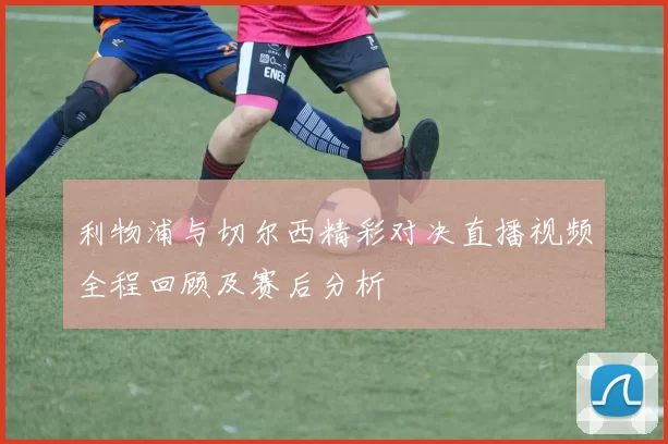 利物浦与切尔西精彩对决直播视频全程回顾及赛后分析