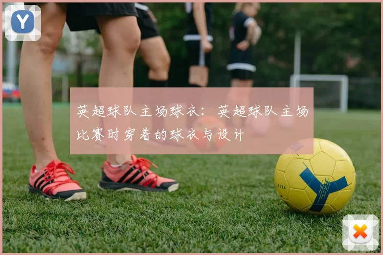 英超球队主场球衣：英超球队主场比赛时穿着的球衣与设计