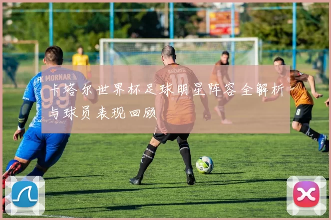 卡塔尔世界杯足球明星阵容全解析与球员表现回顾