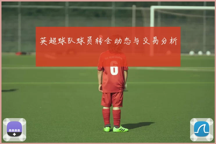 英超球队球员转会动态与交易分析