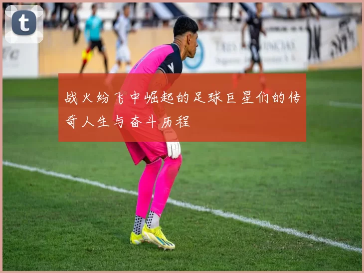 战火纷飞中崛起的足球巨星们的传奇人生与奋斗历程