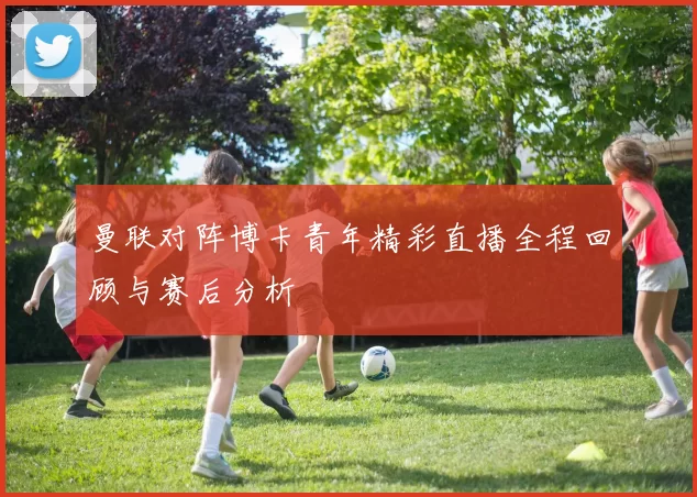 曼联对阵博卡青年精彩直播全程回顾与赛后分析