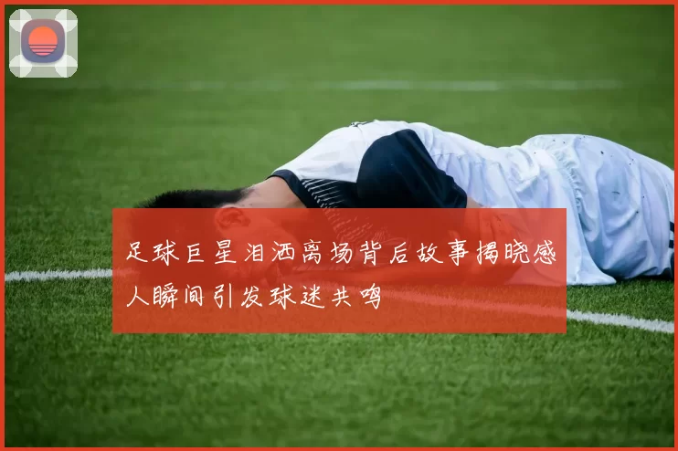 足球巨星泪洒离场背后故事揭晓感人瞬间引发球迷共鸣
