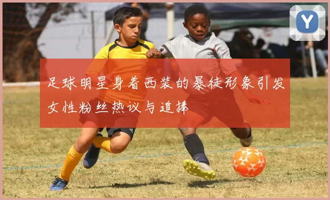 足球明星身着西装的暴徒形象引发女性粉丝热议与追捧