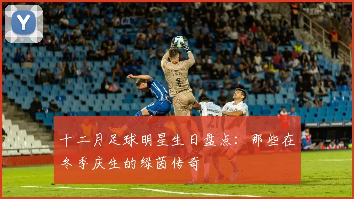 十二月足球明星生日盘点：那些在冬季庆生的绿茵传奇