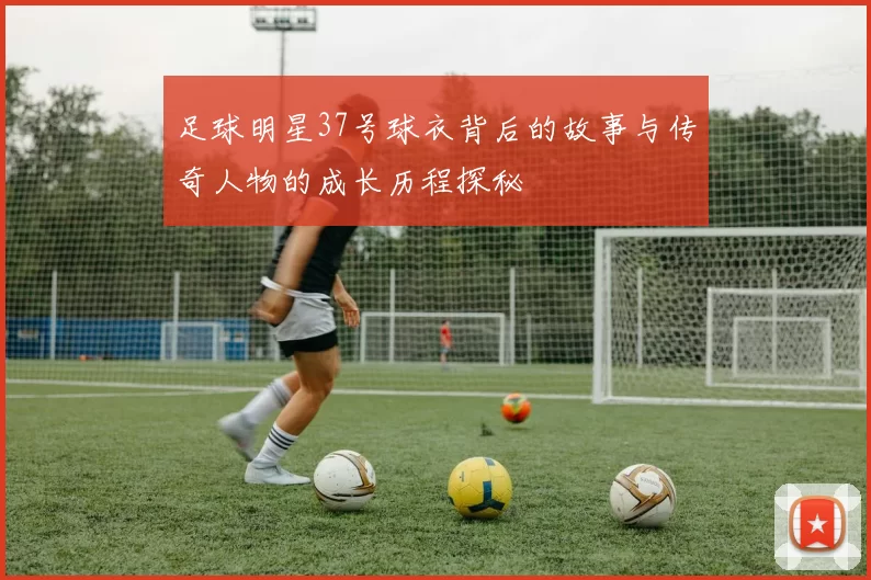 足球明星37号球衣背后的故事与传奇人物的成长历程探秘