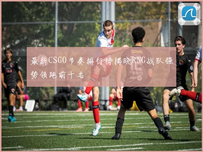 最新CSGO节奏排行榜揭晓RNG战队强势领跑前十名