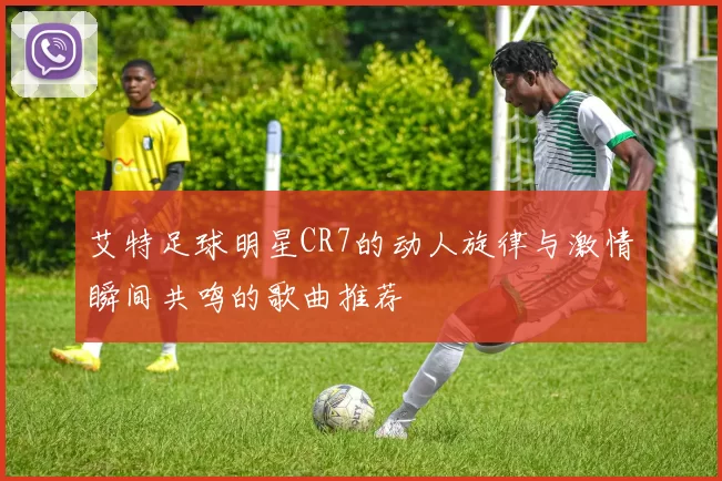 艾特足球明星CR7的动人旋律与激情瞬间共鸣的歌曲推荐