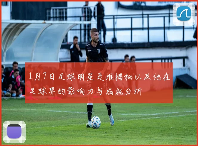 1月7日足球明星是谁揭秘以及他在足球界的影响力与成就分析