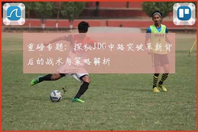 重磅专题：探秘JDG中路突破革新背后的战术与策略解析