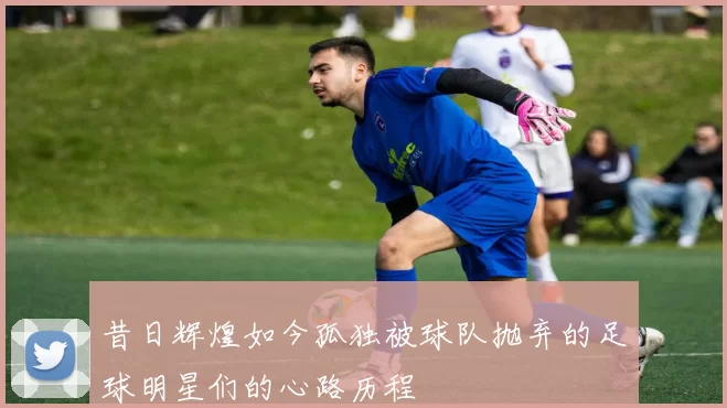 昔日辉煌如今孤独被球队抛弃的足球明星们的心路历程