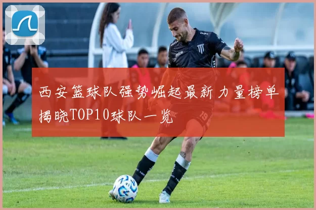 西安篮球队强势崛起最新力量榜单揭晓TOP10球队一览
