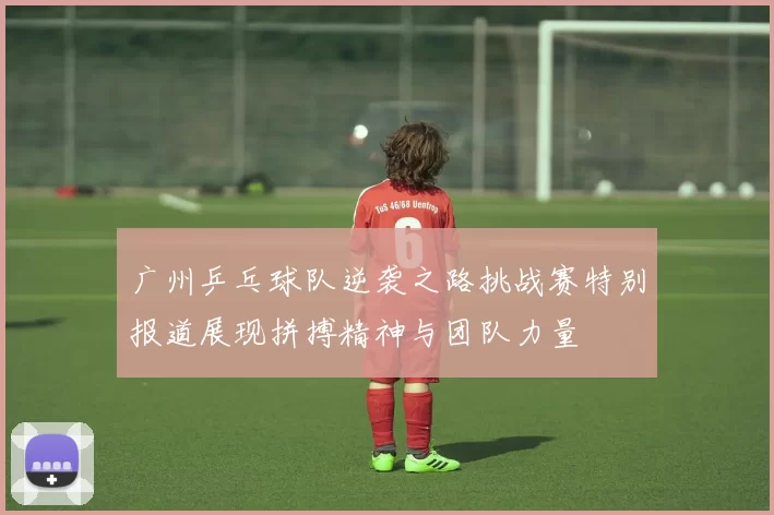 广州乒乓球队逆袭之路挑战赛特别报道展现拼搏精神与团队力量