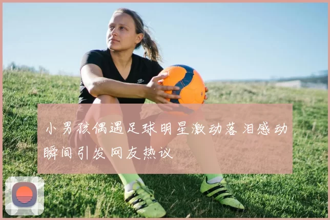 小男孩偶遇足球明星激动落泪感动瞬间引发网友热议