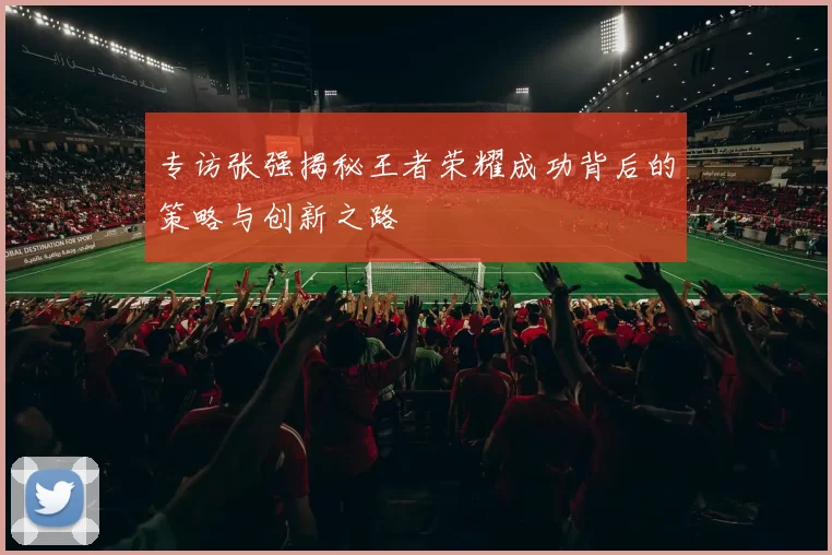 专访张强揭秘王者荣耀成功背后的策略与创新之路