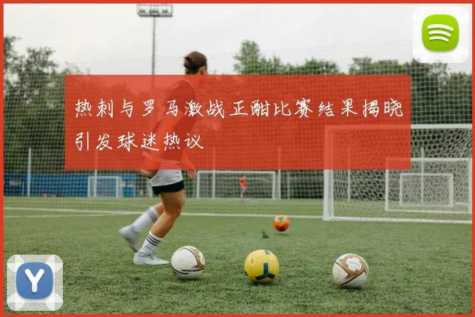 热刺与罗马激战正酣比赛结果揭晓引发球迷热议