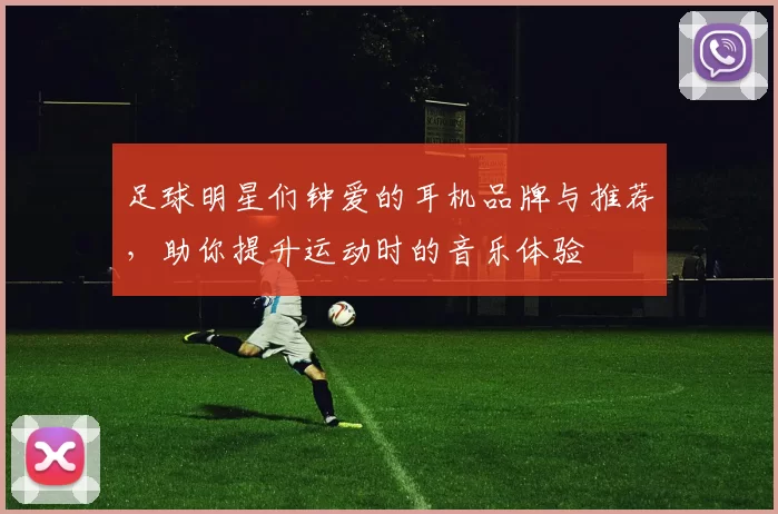 足球明星们钟爱的耳机品牌与推荐，助你提升运动时的音乐体验