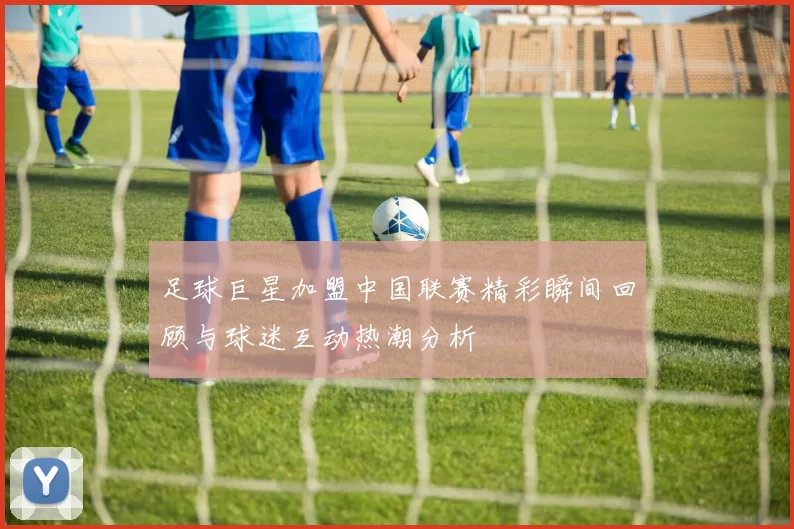 足球巨星加盟中国联赛精彩瞬间回顾与球迷互动热潮分析