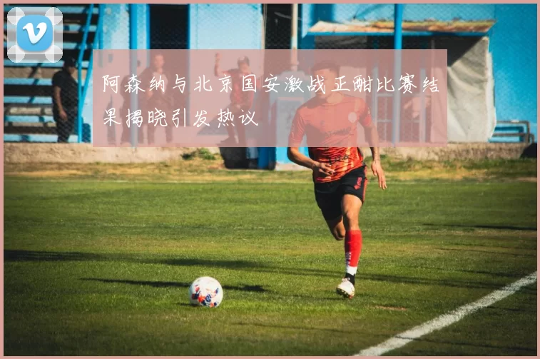 阿森纳与北京国安激战正酣比赛结果揭晓引发热议
