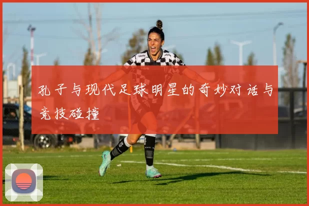 孔子与现代足球明星的奇妙对话与竞技碰撞