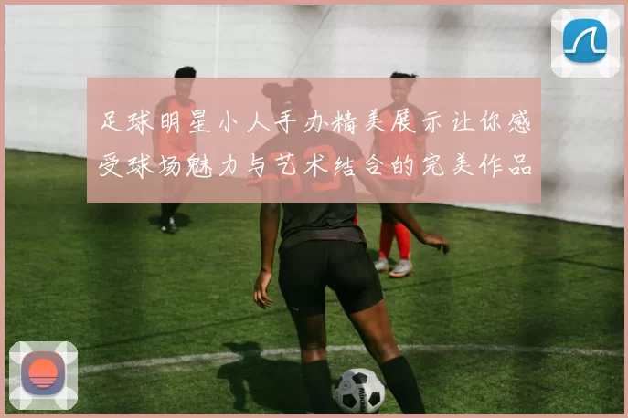足球明星小人手办精美展示让你感受球场魅力与艺术结合的完美作品