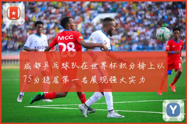 成都乒乓球队在世界杯积分榜上以75分稳居第一名展现强大实力