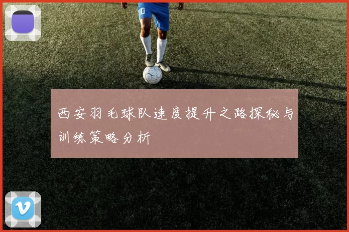 西安羽毛球队速度提升之路探秘与训练策略分析