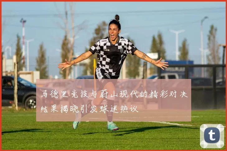 马德里竞技与蔚山现代的精彩对决结果揭晓引发球迷热议