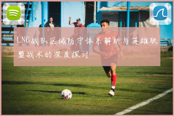 LNG战队区域防守体系解析与英雄联盟战术的深度探讨