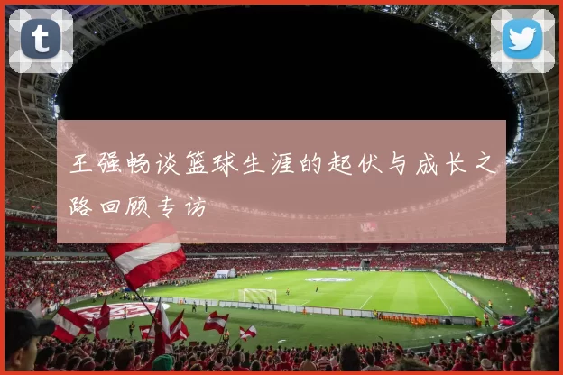 王强畅谈篮球生涯的起伏与成长之路回顾专访